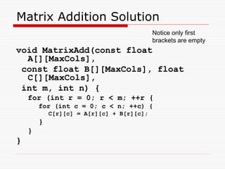 Matrix Addition Solution
void MatrixAdd(const float
A[][MaxCols],
const float B[][MaxCols], float
C[][MaxCols],
int m, int n) {
for (int r = 0; r < m; ++r {
for (int c = 0; c < n; ++c) {
C[r][c] = A[r][c] + B[r][c];
}
}
}
Notice only first
brackets are empty
 