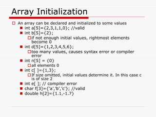 Array Initialization
 An array can be declared and initialized to some values
 int a[5]={2,3,1,1,0}; //valid
 int b[5]={2};
if not enough initial values, rightmost elements
become 0
 int d[5]={1,2,3,4,5,6};
too many values, causes syntax error or compiler
error
 int n[5] = {0}
all elements 0
 int c[ ]={1,3};
If size omitted, initial values determine it. In this case c
is of size 2
 int e[ ]; // compiler error
 char f[3]={‘a’,’b’,’c’}; //valid
 double h[2]={1.1,-1.7}
 