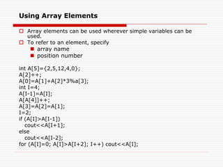 Using Array Elements
 Array elements can be used wherever simple variables can be
used.
 To refer to an element, specify
 array name
 position number
int A[5]={2,5,12,4,0};
A[2]++;
A[0]=A[1]+A[2]*3%a[3];
int I=4;
A[I-1]=A[I];
A[A[4]]++;
A[3]=A[2]=A[1];
I=2;
if (A[I]>A[I-1])
cout<<A[I+1];
else
cout<<A[I-2];
for (A[I]=0; A[I]>A[I+2]; I++) cout<<A[I];
 