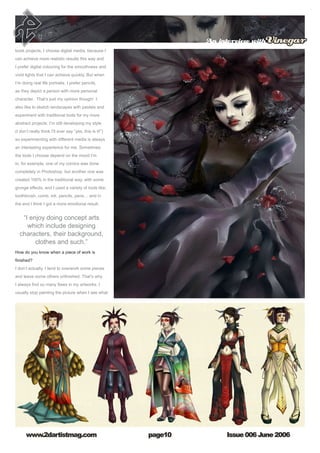 Issue 006 June 2006www.2dartistmag.com
An interview withVinegar
page10
book projects, I choose digital media, because I
can achieve more realistic results this way and
I prefer digital colouring for the smoothness and
vivid lights that I can achieve quickly. But when
I’m doing real life portraits, I prefer pencils,
as they depict a person with more personal
character. That’s just my opinion though! I
also like to sketch landscapes with pastels and
experiment with traditional tools for my more
abstract projects. I’m still developing my style
(I don’t really think I’ll ever say “yes, this is it!”)
so experimenting with different media is always
an interesting experience for me. Sometimes
the tools I choose depend on the mood I’m
in, for example, one of my comics was done
completely in Photoshop, but another one was
created 100% in the traditional way, with some
grunge effects, and I used a variety of tools like;
toothbrush, comb, ink, pencils, pens… and in
the end I think I got a more emotional result.
How do you know when a piece of work is
finished? 
I don’t actually. I tend to overwork some pieces
and leave some others unfinished. That’s why
I always find so many flaws in my artworks. I
usually stop painting the picture when I see what
“I enjoy doing concept arts
which include designing
characters, their background,
clothes and such.”
 