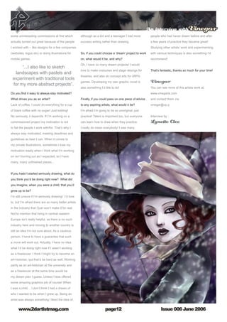 Issue 006 June 2006www.2dartistmag.com
An interview withVinegar
page12
some uninteresting commissions at first which
actually turned out great because of the people
I worked with – like designs for a few companies
(websites, logos etc) or doing illustrations for
mobile games.
Do you find it easy to always stay motivated? 
What drives you as an artist?
Lack of coffee. I could do everything for a cup
of black coffee with no sugar! Just kidding!
No seriously, it depends. If I’m working on a
commissioned project my motivation is not
to fail the people I work with/for. That’s why I
always stay motivated; meeting deadlines and
guidelines as best I can. When it comes to
my private illustrations, sometimes I lose my
motivation easily when I think what I’m working
on isn’t turning out as I expected, so I have
many, many unfinished pieces…
If you hadn’t started seriously drawing, what do
you think you’d be doing right now?  What did
you imagine, when you were a child, that you’d
grow up to be?
I’m still unsure if I’m seriously drawing! I’d love
to, but I’m afraid there are so many better artists
in the industry that I just won’t make it for real.
Not to mention that living in central–eastern
Europe isn’t really helpful, as there is no such
industry here and moving to another country is
still an idea I’m not sure about. As a cautious
person, I have to have a guarantee that such
a move will work out. Actually, I have no idea
what I’d be doing right now if I wasn’t working
as a freelancer. I think I might try to become an
art-historian, but that’d be hard as well. Working
partly as an art-historian at the university and
as a freelancer at the same time would be
my dream plan I guess. Unless I was offered
some amazing graphics job of course! When
I was a child… I don’t think I had a dream of
who I wanted to be when I grew up. Being an
artist was always something I liked the idea of,
although as a kid and a teenager I had more
success writing rather than drawing.
So, if you could choose a ‘dream’ project to work
on, what would it be, and why?
Oh, I have so many dream projects! I would
love to make costumes and stage desings for
theatres, and also do concept arts for cRPG
games. Developing my own graphic novel is
also something I’d like to do!
Finally, if you could pass on one piece of advice
to any aspiring artists, what would it be?
I’m afraid I’m going to be so unoriginal; just
practice! Talent is important too, but everyone
can learn how to draw when they practice.
I really do mean everybody! I saw many
people who had never drawn before and after
a few years of practice they became great!
Studying other artists’ work and experimenting
with various techniques is also something I’d
recommend!
That’s fantastic, thanks so much for your time!
Vinegar
You can see more of this artists work at:
www.vinegaria.com
and contact them via:
vinegar@vp.p
Interview by :
Lynette Clee
“...I also like to sketch
landscapes with pastels and
experiment with traditional tools
for my more abstract projects”.
 