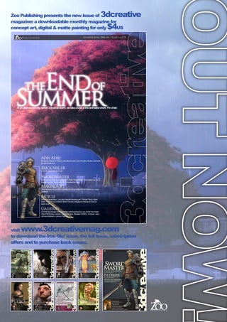 Zoo Publishing presents the new issue of 3dcreative
magazine: a downloadable monthly magazine for
concept art, digital  matte painting for only $4US
visit www.3dcreativemag.com
to download the free ‘lite’ issue, the full issue, subscription
offers and to purchase back issues.
issue010 June 2006 $4 / €3.25 / £2.25
theEndof
SummerInanabandonedcity,beforeatropicalstorm,wetakealookattheanimatedshort,‘Find’ete’.
AdelAdili
Managing Director ofTaharan, and about to start LedaAnimation Studios,Adel finds
the time to talk to us
ErickMiller
on his career and new book
SwordMaster
Follow our new ‘step by step’tutorial to create ‘SwordMaster’ from head to armour, 8
months in a row! This month Part 2 Modeling theTorso
MakingOf’s
1954 Mercedes-Benz 300SLGullwing by Hrvoje Rafael  Roof Garden by Lukasz
Szeflinski
Article
Texturing Masterclass - Low poly character texturing part 1RichardTilbury,Alpine
A443 - Part 2 of 3 by d’Ettorre Olivier-Thomas  Rigging for Moosah  Chub by
Adam Scott
Galleries
10 of the best images from around the world featuring Soa Lee,André Holzmeister
Greg Petchkovsky, chokata, Laurent Ménabé, Sebastien SONET,Ali Ismail, Julian,
Johnson-Mortimer  Johnny Pham.
More of the latest 3D inspiring art such as this cover image by Sebastian Schoellhammer
Deconstructing the Gallery images, and written by the artists.
Luma, Sci-Fi spectacular Studio Reveals it’s mastery of Creatures and 3D Environments
continuingTexturing series, this month texturing a humna head part 1 of 2
VFS Graduate and now Creature Modeling on Next Gen games for Propaganda...
Brazilian freelancer with ambitions...
win a copy of Shade 8.0 and ﬁnd the perfect CG industry Job!
Masterclass
Texturing a scene part 1
ProjectOverviews
3 more making of’s from our past gallery images
AndréKutscherauer
 3D VisualisationArtist interview.
EdenLab
Turin based 3D Studio  Car render wizards interview
issue008 april 2006 $4 / €3.25 / £2.25
Headof3DatRedroverAnimationStudios,Canada,Directorof theshortfilm“Plumber”
JoanofArc
Thismonthwecompletethemammothtutorialseries
DigtialCompositing
MorefromourcompositingGuru,HasrafDulull.
richard
Rosenman
Sword
Master
FredBastide
 Self taught CG artist and monster obsessed!
JuanSiquier
 3d Modeler Texture Painter
TexturingMasterclass
Texturing a scene part 2 by RichardTilbury
ProjectOverviews
 ’Nintendo’by Michael Knap  ‘Furniturecluster’by Mathias Koehler
issue009 May 2006 $4 / €3.25 / £2.25
 Follow our new ‘step by step’tutorial to create
‘SwordMaster’(this months cover image) from head to
armour, 8 months in a row! 
EveOnlineCCP’s Kari Gunnarsson talks to us about the
online gaming pheonomenon
DigitalArtMasters
more exclusive content from this new and
amazing digital art overview book
 