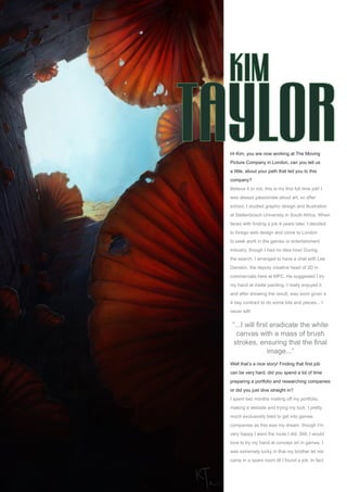 an interview withKim Taylor
Issue 006 June 2006www.2dartistmag.com page15
Hi Kim, you are now working at The Moving
Picture Company in London, can you tell us
a little, about your path that led you to this
company?
Believe it or not, this is my first full time job! I
was always passionate about art, so after
school, I studied graphic design and illustration
at Stellenbosch University in South Africa. When
faced with finding a job 4 years later, I decided
to forego web design and come to London
to seek work in the games or entertainment
industry, though I had no idea how! During
the search, I arranged to have a chat with Lee
Danskin, the deputy creative head of 3D in
commercials here at MPC. He suggested I try
my hand at matte painting. I really enjoyed it
and after showing the result, was soon given a
4 day contract to do some bits and pieces... I
never left!
Well that’s a nice story! Finding that first job
can be very hard, did you spend a lot of time
preparing a portfolio and researching companies
or did you just dive straight in?
I spent two months mailing off my portfolio,
making a website and trying my luck. I pretty
much exclusively tried to get into games
companies as this was my dream, though I’m
very happy I went the route I did. Still, I would
love to try my hand at concept art in games. I
was extremely lucky in that my brother let me
camp in a spare room till I found a job. In fact
“...I will first eradicate the white
canvas with a mass of brush
strokes, ensuring that the final
image...”
 