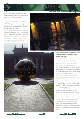 Issue 006 June 2006www.2dartistmag.com
An interview withKim Taylor
page16
getting in touch with MPC was his idea as he
had a friend working there. At the end of the day
emailing cv’s only gets you so far!
Looking at your portfolio I am particularly taken
with the lighting you create in your images, can
you tell us some more about the dramatic back
lighting style you use so often?
I guess I have always been taken by the strong
silhouettes and dramatic effect of backlit scenes.
Also, the background environment is usually my
prime concern so I tend to ‘expose’ for it, leaving
the characters in the foreground darker and
creating the photographic quality I enjoy.
So you tend to work from the background to the
foreground? What’s a typical set up with your
layers for each image?
When I make textures or matte paintings, I have
set routines I do as I have just found them to
be the most effective. When I paint my own
thing for fun it’s often a completely different
story... I love to experiment and try new ways of
generating shapes, textures and compositions. I
like to start very lose and gestural and let happy
accidents suggest things. That said, when I
already have a specific image in mind, such
as a room in perspective, I have to be far more
disciplined and in control.
In those cases I will first eradicate the white
canvas with a mass of brush strokes, ensuring
that the final image will have a variety of subtle
colours and a sense of ‘history’. I then block
in the big areas of tones and colours quickly,
working outwards towards the darkest and
lightest tones and finally the highlights and
reflections. I try to keep the values in an overall
hierarchy that reads well and conveys a sense
of space.
“I spent two months mailing off
my portfolio, making a website
and trying my luck...”
 