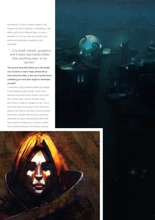an interview withKim Taylor
Issue 006 June 2006www.2dartistmag.com page17
Sometimes, if I have a distinct object in the
foreground, like a character or something, I will
either paint it on a different layer, or save a
selection so I can go back and quickly paint
without worrying about messing up the
silhouette.
The second thing that strikes me is the limited
use of colours in each image, please tell us
more about this style, is this use of similar tones
something you have been taught or developed
yourself?
I remember using a limited palette long before
I was properly taught, though I have since
learned more about why it works. I try to pick
two or three main colours and then move
from there. If I add an orange to a red, I try to
add some blue to any green in the scene and
balance the colours that way. If you are careful
with colour choices they will sing in harmony
otherwise you get a colouring-box effect with
every colour shouting at you at once. Unless
that is exactly what you are trying to achieve.
“...It is small, simple, gorgeous
and it does real media better
than anything else, in my
opinion.”
 