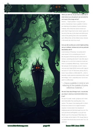 Issue 006 June 2006www.2dartistmag.com
An interview withKim Taylor
page18
When you start out, do you have a clear idea of
what colours you are going to use and what the
end result of the image will be?
Hmmm.... Tough question. Id say both yes
and no. Sometimes I have a palette in mind or
am referring to the palette of some reference
material, other times the colours evolve as I
paint. Each image has its own needs I guess. At
the end of the day, its the black and white tonal
value of the painting that is the most essential
part. Without that, all the brilliant colour choices
in the world can only do so much.
Can you tell us what your current digital painting
set-up is (software, hardware etc) and any particular
likes/dislikes with it?
I work entirely in Photoshop. I’ve worked with it
since version 2.4.5 or something and I love it!
My only gripe is that the big colour picker has no
shortcut...everything else does!!! I also often play in
Artrage, as it is a lot of fun to break the mould and
think in a completely different way...it acts far more
like real paint. As for hardware, at work, I have a
very nice dual 2.6ghz BOXX machine with 2 gigs of
ram and a 21” and 19” Flat screen side by side. At
home I have a Motion Le1600 tablet PC... which is
basically a really expensive sketchbook when mixed
with Artrage. I love it, especially since I can sit and
paint in a coffee shop!
We don’t hear about Artrage much, it sounds like
you enjoy it, would you recommend others to try
it too?
Oh yes! It is small, simple, gorgeous and it does
real media better than anything else, in my
opinion. The reason I love playing with it is that it
forces me to break out of a digital mindset It
requires, to some extent, the discipline of
traditional paint and that has taught me a lot. You
can’t just shove stuff together or you get mud.
Would I use it for a final piece? Most likely not,
as I’m better and far faster in PS, though there is
no reason that should stop anyone else! Try it, its
great fun!
“...I have a palette in mind or am
referring to the palette of some
reference material...”
 