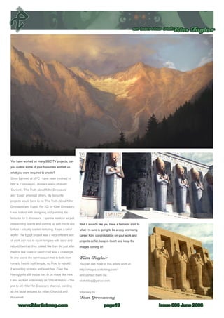 an interview withKim Taylor
Issue 006 June 2006www.2dartistmag.com page19
You have worked on many BBC TV projects, can
you outline some of your favourites and tell us
what you were required to create?
Since I arrived at MPC I have been involved in
BBC’s ‘Colosseum - Rome’s arena of death’,
‘Dunkirk’, ‘The Truth about Killer Dinosaurs’
and ‘Egypt’ amongst others. My favourite
projects would have to be ‘The Truth About Killer
Dinosaurs and Egypt. For KD, or Killer Dinosaurs,
I was tasked with designing and painting the
textures for 6 dinosaurs. I spent a week or so just
researching lizards and coming up with mock ups
before I actually started texturing. It was a lot of
work!! The Egypt project was a very different sort
of work as I had to cover temples with sand and
rebuild them so they looked like they did just after
the first few coats of paint! That was a challenge.
In one scene the rammaseum had to fade from
ruins to freshly built temple, so I had to rebuild
it according to maps and sketches. Even the
Hieroglyphs still visible had to be made like new.
I also worked extensively on ‘Virtual History - The
plot to kill Hitler’ for Discovery channel, painting
all the facial textures for Hitler, Churchill and
Roosevelt.
Well it sounds like you have a fantastic start to
what I’m sure is going to be a very promising
career Kim, congratulation on your work and
projects so far, keep in touch and keep the
images coming in!
Kim Taylor
You can see more of this artists work at:
http://images.sketchling.com/
and contact them via:
sketchling@yahoo.com
Interview by :
Tom Greenway
 