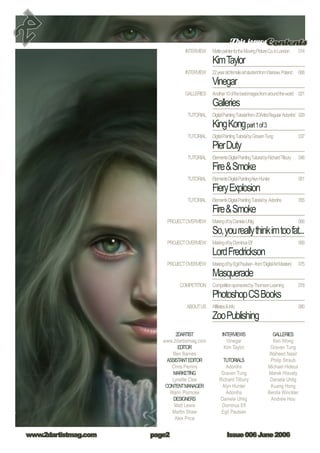 This issuesContents
Issue 006 June 2006www.2dartistmag.com page
MattepainterfortheMovingPictureCo.inLondon
KimTaylor
22yearoldfemaleartstudentfromWarsaw,Poland
Vinegar
Another10ofthebestimagesfromaroundtheworld
Galleries
DigitalPaintingTutorialfrom2DArtistRegular‘Adonihs’
KingKongpart1of3
DigitalPaintingTutorialbyGravenTung
PierDuty
ElementsDigitalPaintingTutorialbyRichardTilbury
FireSmoke
ElementsDigitalPaintingAlynHunter
FieryExplosion
ElementsDigitalPaintingTutorialby Adonihs
FireSmoke
MakingofbyDanielaUhlig
So,youreallythinkimtoofat...
MakingofbyDominusElf
LordFredrickson
MakingofbyEgilPaulsen-from‘DigitalArtMasters’
Masquerade
CompetitionsponsoredbyThomsonLearning
PhotoshopCSBooks
AffiliatesInfo
ZooPublishing
014
006
021
029
037
046
051
055
066
069
075
078
080
INTERVIEW
INTERVIEW
GALLERIES
TUTORIAL
TUTORIAL
TUTORIAL
TUTORIAL
TUTORIAL
PROJECTOVERVIEW
PROJECTOVERVIEW
PROJECTOVERVIEW
COMPETITION
ABOUTUS
2DARTIST
www.2dartistmag.com
EDITOR
Ben Barnes
ASSISTANTEDITOR
Chris Perrins
MARKETING
Lynette Clee
CONTENTMANAGER
Warin Pismoke
DESIGNERS
Matt Lewis
Martin Shaw
Alex Price
INTERVIEWS
Vinegar
Kim Taylor
TUTORIALS
Adonihs
Graven Tung
Richard Tilbury
Alyn Hunter
Adonihs
Daniela Uhlig
Dominus Elf
Egil Paulsen
GALLERIES
Ken Wong
Graven Tung
Waheed Nasir
Philip Straub
Michael Hideux
Marek Hlavaty
Daniela Uhlig
Kuang Hong
Benita Winckler
Andrew Hou
 