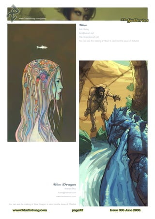 Issue 006 June 2006www.2dartistmag.com
TheGalleries
page22
www.2dartistmag.com/gallery
Blue Dragon
Andrew Hou
n-joo@hotmail.com
www.andrewhou.com
You can see the making of ‘Blue Dragon’ in next months issue of 2DArtist
Blue
Ken Wong
ken@kenart.net
http://www.kenart.net/
You can see the making of ‘Blue’ in next months issue of 2DArtist
 