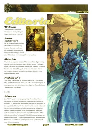 welcomeEditorial
Issue 006 June 2006www.2dartistmag.com page
Welcome
To the 6th Issue of 2DCreative.
The team here thank you for your
support and long may it continue!
Artist
Interviews
We talk to 2 Artists this month, very
different from each other in may
respects. One male, one female,
one student and one professional.
Vinegar and KimTaylor give us both
sides of the industry from their very different perspectives.
Tutorials
This month (as requested ;-) we are full of tutorials for all. Digital painting
rules this month with the creation of king Kong by Adonihs. Pier Duty by
Graven Tung shows us a completely different style. 2DArtist  3DCreative
Resident artist Richard Tilbury with Alyn Hunter and Adonihs show us
the finer points of digitally painting Fire, smoke and explosions in the
continuing elements series.
Making of’s
3 this month. The hilarious “So, you really think I’m fat...” from Daniela
Uhlig, “Lord Frederickson” by Dominus elf (with a rather interesting look at
creating character back-stories) and another Digital Art Masters Exclusive,
“Masquerade by Egil Paulsen.
Enjoy! Ed.
About us
Zoo Publishing is a new company comprising of a small team here in
the Midlands UK. 2DArtist is our second magazine project following the
successful 3DCreative (www.3dcreativemag.com). We are very grateful for
the support of the following CG sites which have help promote and spread
the word about our publications. As well as ourselves, all digital artists
owe a lot to these communities for the incredible amount of work they
do for the CG Industry. 3DKingdom, 3DLinks, 3DTotal, 2DValley, 3DM3,
CGUnderground, ChildPlayStudios, DAZ 3D, 3DExcellence, Epilogue.net,
GFXArtist, the3DStudio, CGDirectory, MattePainting.org, Max-Realms and
Mediaworks, we look forward to lasting and successful partnership with
these CG community sites
issue001january2006$4/€3.25/£2.25
ArtistConcept Art, Digital  Matte Painting Magazine
Issue006 June 2006 $4 / €3.25 / £2.25
InterviewsVinegar
Kim Taylor
Tutorials
King Kong, Pier Duty
Elements Fire  Smoke
 Fiery Explosion
Making Ofs‘So, you really think i’m too fat?’,
‘Lord Fredrickson’  Digital Art
Masters ‘Masquerade’
GalleriesFeaturing Ken Wong, Graven
Tung, Waheed Nasir, Philip
Straub, Michael Hideux, Marek
Hlavaty, Daniela Uhlig, Kuang
Hong, Benita Winckler  Andrew
Hou
CompetitionWin Photoshop CS books!
Editorial
 