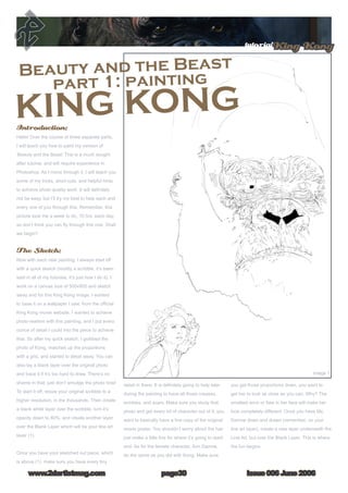 Issue 006 June 2006www.2dartistmag.com
tutorialKing Kong
page30
Introduction:
Hello! Over the course of three separate parts,
I will teach you how to paint my version of
‘Beauty and the Beast’ This is a much sought
after tutorial, and will require experience in
Photoshop. As I move through it, I will teach you
some of my tricks, short-cuts, and helpful hints
to achieve photo quality work. It will definitely
not be easy, but I’ll try my best to help each and
every one of you through this. Remember, this
picture took me a week to do, 10 hrs. each day,
so don’t think you can fly through this one. Shall
we begin?
The Sketch:
Now with each new painting, I always start off
with a quick sketch (mostly a scribble, it’s been
said in all of my tutorials, it’s just how I do it). I
work on a canvas size of 500x900 and sketch
away and for this King Kong image, I wanted
to base it on a wallpaper I saw, from the official
King Kong movie website. I wanted to achieve
photo-realism with this painting, and I put every
ounce of detail I could into the piece to achieve
that. So after my quick sketch, I grabbed the
photo of Kong, matched up the proportions
with a grid, and started to detail away. You can
also lay a blank layer over the original photo
and trace it if it’s too hard to draw. There’s no
shame in that, just don’t smudge the photo now!
To start it off, resize your original scribble to a
higher resolution, in the thousands. Then create
a blank white layer over the scribble, turn it’s
opacity down to 80%, and create another layer
over the Blank Layer which will be your line art
layer (1).
Once you have your sketched out piece, which
is above (1), make sure you have every tiny
detail in there. It is definitely going to help later
during the painting to have all those creases,
wrinkles, and scars. Make sure you study that
photo and get every bit of character out of it; you
want to basically have a line copy of the original
movie poster. You shouldn’t worry about the hair
just make a little line for where it’s going to start/
end. As for the female character, Ann Darrow,
do the same as you did with Kong. Make sure
you get those proportions down, you want to
get her to look as close as you can. Why? The
smallest error or flaw in her face will make her
look completely different. Once you have Ms.
Darrow down and drawn (remember, on your
line art layer), create a new layer underneath the
Line Art, but over the Blank Layer. This is where
the fun begins.
 