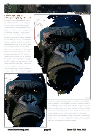 Issue 006 June 2006www.2dartistmag.com
tutorialKing Kong
page34
Colouring, Step 4,
(Kong’s Left) Eye Socket
So now let’s begin on Kong’s left eye socket,
the unfinished one. Here we want to lay down
the basic colours, except this time obviously
a little darker as it’s not being hit directly by a
light source. We’ll start to do the basic painting
in, dark blues, greens and a TAD of black in
the shadowed areas. The part above his actual
eye ball, will require you to draw in creases with
the black. After you have your colours together,
roughly smudge it in. Just get those colours all
blended together. What I did, to keep my place
in the picture was to Clone tool some of the
texture on the brow, and start to mark it just so
I felt more comfortable with my picture, rather
than just use blatant colours. The side of the
cheek is going to progress from left to right, left
being lightest, right being the darkest (our right
and left). Once you have what you need (9) we’ll
start to clone more texture, with a lower opacity
over the smudged in colours and combine them.
This process is mostly to achieve somewhat of
a texture feel to his skin, rather than having it be
smooth or drawing in little scratches and bunches. Remember when you
clone the texture (if you do) start with a low opacity, around 30% will do to
cover it. After that, set your normal brush to Multiply using a blue-tone and
start to faintly go over your darker areas. You’ll want to hit those shadowy
areas with the multiply brush; add creases easily with it as shown in (10).
Also on the cut on his eye, not the big pink one, but the thinner one,
darken one side with multiply and highlight the other with a bright blue. It’s
mostly common sense if you know your light and darks. You can apply the
same task to the nose scrunch between his eyes.
 