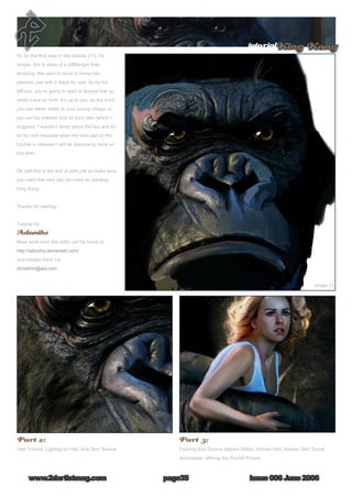 tutorialKing Kong
Issue 006 June 2006www.2dartistmag.com page35
As for the final step in this tutorial (11), it’s
simple; this is more of a cliffhanger than
anything. We want to block in those hair
patches, just with a black for now. As for his
left eye, you’re going to want to texture that up,
detail it and so forth. It’s up to you, as the artist:
you can either relate to your source image, or
you can be creative and do your own (which I
suggest). I wouldn’t worry about the lips and so
on for now because when the next part of this
tutorial is released I will be discussing more on
this then..
Ok well this is the end of part one so make sure
you catch the next part for more on painting
King Kong.
Thanks for reading.
Tutorial by:
Adonihs
More work from this artist can be found at
http://adonihs.deviantart.com/
and contact them via:
dmxdmlz@aol.com
Part 2:
Hair Tutorial, Lighting on Hair, Ape Skin Texture
Part 3:
Painting Ann Darrow (Naomi Watts), Human Hair, Human Skin Tones/
techniques, refining the Overall Picture
 