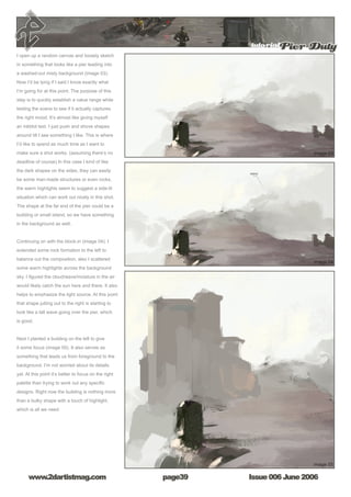 tutorialPier Duty
Issue 006 June 2006www.2dartistmag.com page39
I open up a random canvas and loosely sketch
in something that looks like a pier leading into
a washed-out misty background (image 03).
Now I’d be lying if I said I know exactly what
I’m going for at this point. The purpose of this
step is to quickly establish a value range while
testing the scene to see if it actually captures
the right mood. It’s almost like giving myself
an inkblot test. I just push and shove shapes
around till I see something I like. This is where
I’d like to spend as much time as I want to
make sure a shot works. (assuming there’s no
deadline of course) In this case I kind of like
the dark shapes on the sides, they can easily
be some man-made structures or even rocks,
the warm highlights seem to suggest a side-lit
situation which can work out nicely in this shot.
The shape at the far end of the pier could be a
building or small island, so we have something
in the background as well.
Continuing on with the block-in (image 04). I
extended some rock formation to the left to
balance out the composition, also I scattered
some warm highlights across the background
sky. I figured the cloud/wave/moisture in the air
would likely catch the sun here and there. It also
helps to emphasize the light source. At this point
that shape jutting out to the right is starting to
look like a tall wave going over the pier, which
is good.
Next I planted a building on the left to give
it some focus (image 05). It also serves as
something that leads us from foreground to the
background. I’m not worried about its details
yet. At this point it’s better to focus on the right
palette than trying to work out any specific
designs. Right now the building is nothing more
than a bulky shape with a touch of highlight,
which is all we need.
 