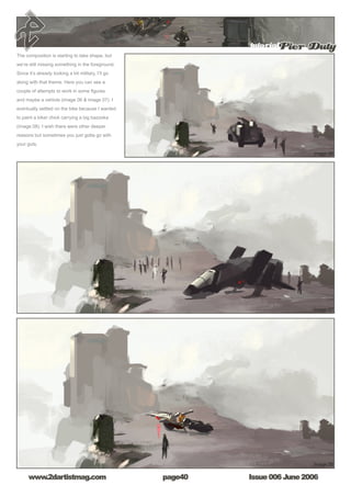 Issue 006 June 2006www.2dartistmag.com
tutorialPier Duty
page40
The composition is starting to take shape, but
we’re still missing something in the foreground.
Since it’s already looking a bit military, I’ll go
along with that theme. Here you can see a
couple of attempts to work in some figures
and maybe a vehicle (image 06  image 07). I
eventually settled on the bike because I wanted
to paint a biker chick carrying a big bazooka
(image 08). I wish there were other deeper
reasons but sometimes you just gotta go with
your guts.
 