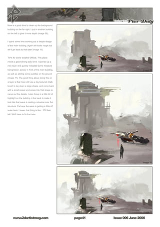 tutorialPier Duty
Issue 006 June 2006www.2dartistmag.com page41
Now is a good time to clean up the background
building on the far right. I put in another building
on the left to give it more depth (image 09).
I spent some time working out a simple design
of the main building. Again still looks rough but
we’ll get back to that later (image 10).
Time for some weather effects. This place
needs a good strong side wind. I opened up a
new layer and quickly indicated some moisture
being blown across in front of the main building,
as well as adding some puddles on the ground
(image 11). The good thing about doing this on
a layer is that I can still use a big textured chalk
brush to lay down a large shape, and come back
with a small eraser and erase into that shape to
carve out the details. I also threw in a little bit of
highlight on the building in the back to make it
look like that wave is casting a shadow over the
structure. Perhaps the wave is getting a little off
scale here. I mean that thing is like…250 feet
tall. We’ll have to fix that later.
 