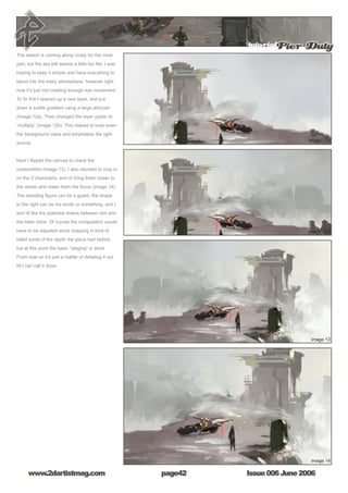 Issue 006 June 2006www.2dartistmag.com
tutorialPier Duty
page42
The sketch is coming along nicely for the most
part, but the sky still seems a little too flat. I was
hoping to keep it simple and have everything to
blend into the misty atmosphere, however right
now it’s just not creating enough eye movement.
To fix this I opened up a new layer, and put
down a subtle gradient using a large airbrush
(image 12a). Then changed the layer option to
“multiply” (image 12b). This helped to tone down
the background value and emphasize the light
source.
Next I flipped the canvas to check the
composition (image 13). I also decided to crop in
on the 2 characters, sort of bring them closer to
the center and make them the focus (image 14).
The standing figure can be a guard, the shape
to the right can be his booth or something, and I
sort of like the potential drama between him and
the biker chick. Of course the composition would
have to be adjusted since cropping in kind of
killed some of the depth the piece had before,
but at this point the basic “staging” is done.
From now on it’s just a matter of detailing it out
till I can call it done.
 