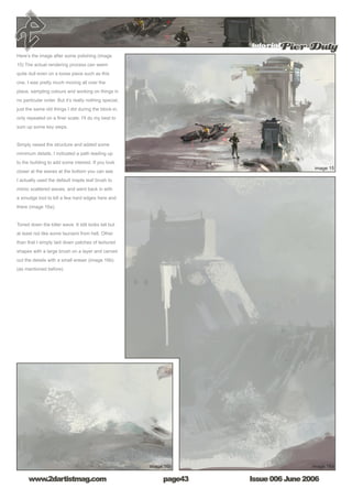 tutorialPier Duty
Issue 006 June 2006www.2dartistmag.com page43
Here’s the image after some polishing (image
15) The actual rendering process can seem
quite dull even on a loose piece such as this
one. I was pretty much moving all over the
place, sampling colours and working on things in
no particular order. But it’s really nothing special,
just the same old things I did during the block-in,
only repeated on a finer scale. I’ll do my best to
sum up some key steps.
Simply raised the structure and added some
minimum details. I indicated a path leading up
to the building to add some interest. If you look
closer at the waves at the bottom you can see
I actually used the default maple leaf brush to
mimic scattered waves, and went back in with
a smudge tool to kill a few hard edges here and
there (image 16a).
Toned down the killer wave. It still looks tall but
at least not like some tsunami from hell. Other
than that I simply laid down patches of textured
shapes with a large brush on a layer and carved
out the details with a small eraser (image 16b).
(as mentioned before)
 