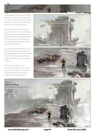Issue 006 June 2006www.2dartistmag.com
tutorialPier Duty
page44
Further detailed out the main structure. Added
windows and a flag, also threw in a soldier on
the balcony to make it more interesting. Refined
the building in the back, and popped that flying
thing up there just for kicks (image 16c).
Made the booth larger so it looks like the
guard can fit in there. The rest is pretty straight
forward, just detail out the characters and the
bike with a small brush. The chick’s gotta have
some insane strength to lift that cannon, but
I actually like it that way. Who knows, maybe
she’s a cyborg (image 16d).
The painting was almost done. I gave it a once
over just to clean up some minor areas that
were still bugging me. Threw in a layer of smoke
effect in front of the bike, adjusted the levels,
sharpened it with filter, and the thing is finished
(image 17)!
Of course there is always room for
improvements and revisions, but for now the
piece does what it needs to do. I hope some
of you find this helpful. It was great to do
something outside of work just for fun.
Tutorial by:
Graven Tung
More work from this artist can be found at
www.artofgt.com
and contact them via:
gtung@yahoo.com
 