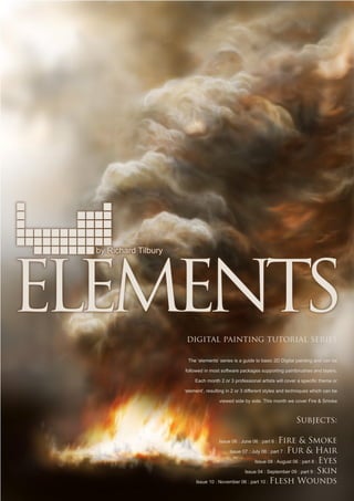 by Richard Tilbury
digital painting tutorial series
The ‘elements’ series is a guide to basic 2D Digital painting and can be
followed in most software packages supporting paintbrushes and layers.
Each month 2 or 3 professional artists will cover a specific theme or
‘element’, resulting in 2 or 3 different styles and techniques which can be
viewed side by side. This month we cover Fire  Smoke
Subjects:
Issue 06 : June 06 : part 6 : Fire  Smoke
Issue 07 : July 06 : part 7 : Fur  Hair
Issue 08 : August 06 : part 8 : Eyes
Issue 04 : September 09 : part 9 : Skin
Issue 10 : November 06 : part 10 : Flesh Wounds
 