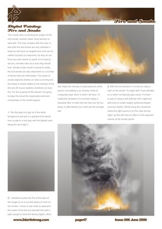 elementsFire and Smoke
Issue 006 June 2006www.2dartistmag.com page47
Digital Painting:
Fire and Smoke
This month sees us tackling the subject of fire
and smoke, another rather tricky element to
deal with. The main problem with this topic is
that both fire and smoke are very ethereal in
essence and have no tangible form and can be
neither touched nor examined. As they do not
have any real volume to speak of it is hard to
set any concrete rules as to how they should
look. Similar to last month’s tutorial on water,
fire and smoke are also dependant on a number
of factors that are interrelated. The colour of
smoke depends entirely on what is burning and
the shape it adopts relates to the intensity of the
fire and off course weather conditions as does
fire. For the purpose of this tutorial I am going
to keep the actual fire reasonably small and
concentrate on the smoke aspect.
1. The first step is to get rid of the white
background and put in a gradient that blends
from a pale to a mid grey with the lightest area
being the sky (Fig01).
2. I decided to place the fire at the base of
the image so as to provide plenty of room for
the smoke. I chose a near white to represent
the center of the fire and blended this with a
pale orange to show the flames (fig02). What
also helps the intensity is duplicating the white
section and setting to an Overlay mode on
a separate layer which is what I did here. To
create the sensation of movement apply a
Gaussian Blur in order that the lines are not too
sharp or alternatively you could use the smudge
tool.
3. With the fire blocked in it is time to make a
start on the smoke. To begin with I have decided
on a rather nondescript grey colour. It is then
a case of using a soft airbrush with a light and
dark tone to create roughly spherical shaped
volumes (Fig03). Whilst doing this remember
where the light source is (in this case the top
right), as this will have an effect on the apparent
volume of the smoke plume.
 
