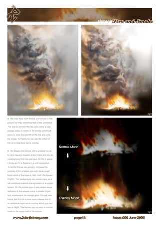 Issue 006 June 2006www.2dartistmag.com
elementsFire and Smoke
page48
4. We now have both the fire and smoke in the
picture but they somehow feel a little unrelated.
The way to connect the two is by using a pale
orange colour in some of the smoke which will
serve to echo the warmth of the fire and unify
the image. In Fig04 you can see the effect of
this on a new layer set to overlay.
5. We began this tutorial with a gradient so as
to very vaguely suggest a land mass and sky as
a background but now we have the fire in place
it looks as if it is floating in a void somewhat.
To rectify this we are going to increase the
contrast of the gradient and add some rough
brush work at the base to help “root” the flames
(Fig05). The background can remain hazy as it
will contribute towards the sensation of a smoke
screen. On the smoke layer I also added some
definition to the shapes using a smaller brush
and emphasized the orange glow. You will also
notice that the fire is now more intense due to
an additional layer set to overlay which you can
see in Fig06. The flames can be seen in normal
mode in the upper half of the picture.
 