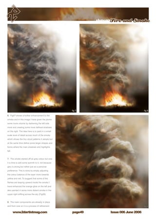 elementsFire and Smoke
Issue 006 June 2006www.2dartistmag.com page49
6. Fig07 shows a further enhancement to the
smoke and in this image I have given the plume
some more volume by darkening the left side
more and creating some more defined shadows
on the right. The idea here is to paint in a small
scale level of detail across much of the smoke
which shows the tiny cloud patterns it adopts but
at the same time define some larger shapes and
forms where the main shadows and highlights
fall.
7. The smoke started off as grey colour but now
it is time to add some warmth to it, not because
gery is wrong but rather just as a personal
preference. This is done by simply adjusting
the colour balance of the layer more towards
yellow and red. To suggest that some of the
flames are leaping upward inside the smoke I
have enhanced the orange glow on the left and
also painted in some more distant smoke in the
upper right drifting across the sky (Fig08).
8. The main components are already in place
and from now on it is a process of refinement
 