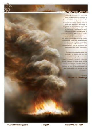 Issue 006 June 2006www.2dartistmag.com
elementsFire and Smoke
page50
and adding more detail. I am reasonably
happy with the glow on the underside of
the smoke but it does at present lack a little
definition unlike the right side and so I have
added more detail here. I also wished to
exaggerate the thickness of the smoke and
so have added a new layer which is set
to multiply and uses a mid grey brown to
increase the darkness of the shadows (Fig09).
In response to this I have also added another
layer which I have named “Highlights” and set
to normal mode. Here I have painted in lighter
accents across the right side to reflect the
sunlight filtering in from the right corner, also
adding some more drama and contrast.
That about concludes this tutorial and
hopefully it will help you paint your own
versions of the subject. There are a few
changes that could further improve the picture
such as integrating the flames better with the
smoke and painting in some finer details in
the plume but most of the crucial stages have
been covered I think. You can see the final
version below.
Tutorial by
Richard Tilbury
 