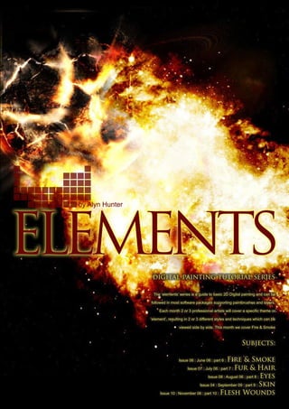 by Alyn Hunter
digital painting tutorial series
The ‘elements’ series is a guide to basic 2D Digital painting and can be
followed in most software packages supporting paintbrushes and layers.
Each month 2 or 3 professional artists will cover a specific theme or
‘element’, resulting in 2 or 3 different styles and techniques which can be
viewed side by side. This month we cover Fire  Smoke
Subjects:
Issue 06 : June 06 : part 6 : Fire  Smoke
Issue 07 : July 06 : part 7 : Fur  Hair
Issue 08 : August 06 : part 8 : Eyes
Issue 04 : September 09 : part 9 : Skin
Issue 10 : November 06 : part 10 : Flesh Wounds
 