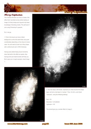 Issue 006 June 2006www.2dartistmag.com
elementsFiery Explosion
page52
2. The next step is still simple, duplicate you initial brushed fire shape
layer, and set a new layer to “overlay”. Then, hit ctrl+u, and check
“colourize”, using the following settings.
Hue = 35
Saturation = 25 (default)
Lightness = -50
This should give you a similar effect to image 2.
Fiery Explosion
This Tutorial will teach you how to create a fire
effect that I stumbled across whilst making an
image. It’s fairly simple and requires only basic
knowledge of blending modes. This will work if
your using Photoshop 6 upwards.
So, in we go.
1. First of all ensure you have a black
background, as the end result does vary quite
considerably depending on the choice of colour
used. You will need to brush out a fiery shape
with a white brush set to 100% thickness.
Having some debris flying around randomly
does help add to the effect as sparks. Also
having some pre-made brushes will help you.
But to give you a rough example, check image
1.
 