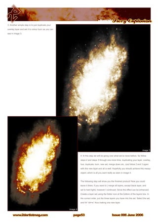 elementsFiery Explosion
Issue 006 June 2006www.2dartistmag.com page53
3. Another simple step is to just duplicate your
overlay layer and set it to colour burn as you can
see in image 3.
4. In this step we will be going over what we’ve done before. So follow
steps 2 and steps 3 through one more time, duplicating your layer, overlay,
hue, duplicate, burn, new set, merge down etc. Just follow 2 and 3 again
with this new layer and all is well. Hopefully you should achieve this messy
object, which is all you want really as seen in image 4.
The following step will show you the finished product! Now you could
leave it there, if you want to ( merge all layers, except black layer, and
set to hard light), however I continued. Since the effect can be enhanced.
Create a layer set using the folder icon at the bottom of the layers box. In
the correct order, put the three layers you have into the set. Select the set,
and hit “ctrl+e” thus making one new layer.
 