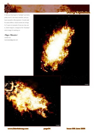 Issue 006 June 2006www.2dartistmag.com
elementsFiery Explosion
page54
5. Set your final layer to “hardlight” and that’s
pretty much it, the mess vanishes, and you
have yourself a nifty explosion. It works well
for space effects, impact scenes etc (image
5). To give an example of how you may use
it, check image 6, a snippet of the “Goodbye”
remix image I’m working on.
Alyn Hunter
contact via:
marmalade@gmail.com
 