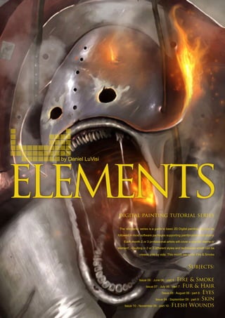 by Daniel LuVisi
digital painting tutorial series
The ‘elements’ series is a guide to basic 2D Digital painting and can be
followed in most software packages supporting paintbrushes and layers.
Each month 2 or 3 professional artists will cover a specific theme or
‘element’, resulting in 2 or 3 different styles and techniques which can be
viewed side by side. This month we cover Fire  Smoke
Subjects:
Issue 06 : June 06 : part 6 : Fire  Smoke
Issue 07 : July 06 : part 7 : Fur  Hair
Issue 08 : August 06 : part 8 : Eyes
Issue 04 : September 09 : part 9 : Skin
Issue 10 : November 06 : part 10 : Flesh Wounds
 
