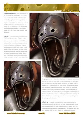 Issue 006 June 2006www.2dartistmag.com
elementsFire Smoke
page56
Introduction – Hello and welcome to
my Fire and Smoke Tutorial! This one is pretty
easy and should be able to be finished within
minutes if you get used to it enough. In this
tutorial, I will show you how to paint fire, embers,
add glow, and how to render smoke. Now the
tutorial this will be referring to will be the image
of the Beast head, not the full “Fire on Black”
image, that’s just to show how I progress. Now
let’s begin!
Step 1 – (image 1) First, you want to create
a character. What breathes fire? Well a lot of
fantasy creatures could, even hobbits! But what
really breathes fire are those creepy creatures
that lay on the bottom of the planet: dragons,
Balrogs, Demons, Lucifer, Dark Angels, Hydras
and etc. I could go on and on but it’s up to you,
as the artist to discover what you want to range
fire from its dangerous mouth, hands, back or
face. In this image, I have a creature I created
a while ago, who is actually a good creature but
I’m going to turn into a villain. Now all set aside the design of the creature,
you can see inside his mouth is an orange glow. We start this by bringing
up a soft brush from our brush selector and turning the Opacity down to
a low 15-20 %. Once you have the bright orange, you’re going to want to
turn the settings on the brush to Overlay. Softly go over the spot of the
creature’s mouth until you have nice warmth to its cover. After that, you
will want to darken the orange a bit so you don’t get too harsh of a glow on
the next step. So bring it down to a mild orange and reset your settings on
the brush to Screen, repeat and go over until you have something similar
to my image, or to your taste.
Step 2 – (image 2) This step is pretty easy, it’s just creating it’s
overlapping glow from the heat. Turn the brush up again a higher orange
and set the settings on the brush to Normal, but 10% opacity. Once you
have that done, just damply go over the edges of the creatures (body part)
so it seems as those the fire is sticking out, or at least its heat glow.
 
