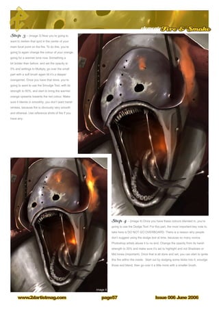 elementsFire  Smoke
Issue 006 June 2006www.2dartistmag.com page57
Step 3 – (image 3) Now you’re going to
want to darken that spot in the center of your
main focal point on the fire. To do this, you’re
going to again change the colour of your orange,
going for a warmer tone now. Something a
bit bolder than before, and set the opacity to
5% and settings to Multiply, go over the small
part with a soft brush again till it’s a deeper
orange/red. Once you have that done, you’re
going to want to use the Smudge Tool, with its
strength to 60%, and start to bring the warmer
orange upwards towards the red colour. Make
sure it blends in smoothly; you don’t want harsh
strokes, because fire is obviously very smooth
and ethereal. Use reference shots of fire if you
have any.
Step 4 – (image 4) Once you have these colours blended in, you’re
going to use the Dodge Tool. For this part, the most important key note to
take here is DO NOT GO OVERBOARD. There is a reason why people
don’t suggest using the dodge tool at time, because so many novice
Photoshop artists abuse it to no end. Change the opacity from its harsh
strength to 20% and make sure it’s set to highlight and not Shadows or
Mid tones (important). Once that is all done and set, you can start to ignite
this fire within the inside. Start out by dodging some blobs into it, smudge
those and blend, then go over it a little more with a smaller brush.
 