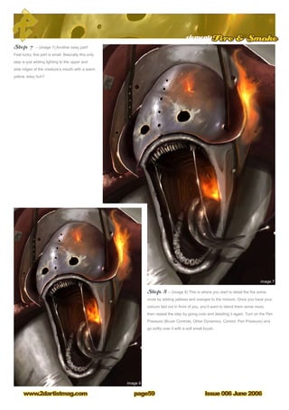 elementsFire  Smoke
Issue 006 June 2006www.2dartistmag.com page59
Step 7 – (image 7) Another easy part!
Feel lucky, this part is small. Basically this only
step is just adding lighting to the upper and
side ridges of the creature’s mouth with a warm
yellow, easy huh?
Step 8 – (image 8) This is where you start to detail the fire some
more by adding yellows and oranges to the mixture. Once you have your
colours laid out in front of you, you’ll want to blend them some more,
then repeat the step by going over and detailing it again. Turn on the Pen
Pressure (Brush Controls, Other Dynamics, Control: Pen Pressure) and
go softly over it with a soft small brush.
 