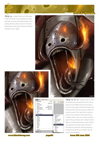 Issue 006 June 2006www.2dartistmag.com
elementsFire Smoke
page60
Step 9 – (image 9) Now you’ll add a glow
of light around the main fire attraction. Another
easy step, just pick a high bright orange, with it
leading off with a yellow, and turn it to Screen,
Opacity 20% and go over it all with a soft brush.
Nothing too much, again.
Step 10  11 – (image 10 and 11) Here
we will add some heat waves to the fire. You’re
going to use the Magic Lasso tool and draw a
line, like in the image, around the left side of his
mouth (our left), once you have your shape you
can let it connect. Then right click it, and go to
Layer Via Copy. After you have done this, go
to Filters (which I never use, but this one looks
good), then go to Distort, then to Ripple. Set the
Ripple to something that fits your want, nothing
too powerful but enough to give it that blurry
look. After you have that, lower the opacity on
that layer to about 50, so it moulds in with the
rest of it but still distorts.
 