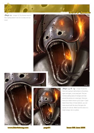 elementsFire  Smoke
Issue 006 June 2006www.2dartistmag.com page61
Step 12 – (image 12) The finished result of
that, rippling doesn’t over do it or take over too
much.
Step 13  14 – (image 13 and 14)
Here we’re going to add embers to the picture,
again and again, a very easy part. This just
involves adding specs of oranges and reds
around the picture on a new layer. Once you
have your certain amount, go to Layer  Layer
StyleOuter Glow. In those Options, you can
mess around with the size of the glow, the
opacity of it and etc. Make sure the colour is a
bright orange, red or a yellow.
 