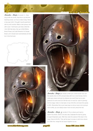 Issue 006 June 2006www.2dartistmag.com
elementsFire Smoke
page62
Smoke – Step 1 (smoke 1) – Here
we go with the smoke. Now this is my first time
teaching smoke, so ill try to make it easy. Here’s
a new way I did it, I thought I would experiment
with my own brushes. Make a new canvas, and
with a size 1 hard brush, just draw a blob like
I did. With that done, then go to EditDefine
Brush Preset, and voila! Rename it to Smoke
Brush, and it should save automatically and also
turn it into the brush.
Smoke - Step 2 (smoke 2) With your custom brush now, turn
the opacity down to 40% and just mess with it on a new Canvas. Go for
some grey colours and just do whatever you want! Even turn on pen
pressure for some more fun! Ok! But now no more fun, back to painting!
On the image, make it a new layer on top of the fire, and lower the opacity
to 20%. Remember this is your base layer so all you have to do is just go
over it softly, you can always erase it and not worry about the rest.
Smoke – Step 3 (smoke 3) This is where you’ll start to
lighten the smoke, which is an easy step. Duplicate the layer by going
to LayerDuplicate Layer. After that, lower the opacity of the layer in the
Layer Tools to 25-30%. Then set the layer to screen to add more volume
to it. After this, merge the two layers together as one.
 