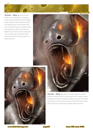 elementsFire  Smoke
Issue 006 June 2006www.2dartistmag.com page63
Smoke – Step 4 (smoke 4) Since
smoke is kind of transparent, you’re going to
be able to see the lighting from the fire popping
through. Grab your custom smoke brush again
and change its colour to a mild orange. Make
sure your opacity is low (just to make the record,
when doing smoke; make sure the opacity is
ALWAYS low) and start to dab the orange softly
onto the smoke layer. You should be able to
make the smoke turn from a pasty white, to a
white-orange mist.
Smoke – Step 5 (smoke 5) This part I started to cut around
the smoke, breaking it down so it doesn’t get too thick. I used my custom
smoke tool as an eraser and started to slowly just itch away at the smoke.
You should turn down the flow and opacity at 45% when erasing, and just
dab at it. Don’t put in hard strokes and totally deplete the smoke.
 