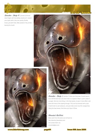 Issue 006 June 2006www.2dartistmag.com
elementsFire Smoke
page64
Smoke – Step 6 (smoke 6) Almost
done! Again with the adding volume to it, rework
your spots with a very low opacity Smoke
brush, just add mists, little pockets of dry smoke
leaving his mouth.
Smoke – Step 7 (smoke 7) Now your final step. A quick way to
end it off! All that has to be done here is a repeat of Step 5, just to clean it
up again. But one more thing, in the heat waves, to give it more effect, add
some thin lines of fire rippling through. This can be achieved with a size
3 hard brush on pen pressure, and just make some nice thin orange lines
riding the heat waves. And there you have it! Done
Daniel LuVisi
More work from this artist can be found at
http://adonihs.deviantart.com/
and contact them via:
dmxdmlz@aol.com
 