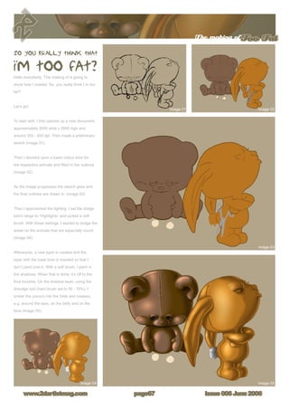 The making ofToo Fat
Issue 006 June 2006www.2dartistmag.com page67
Hello everybody. This making of is going to
show how I created ‘So, you really think I´m too
fat?’
Let’s go!
To start with, I first opened up a new document,
approximately 3000 wide x 2600 high and
around 300 - 500 dpi. Then made a preliminary
sketch (image 01).
Then I decided upon a basic colour tone for
the respective animals and filled in the outlines
(image 02).
As the image progresses the sketch goes and
the final outlines are drawn in. (image 03)
Then I approached the lighting. I set the dodge
tool’s range to “Highlights” and picked a soft
brush. With these settings, I started to dodge the
areas on the animals that are especially round
(image 04).
Afterwards, a new layer is created and the
layer with the base tone is masked so that I
don’t paint over it. With a soft brush, I paint in
the shadows. When that is done, it’s off to the
final touches. On the shadow-layer, using the
Smudge tool (hard brush set to 50 - 70%), I
smear the colours into the folds and creases,
e.g. around the ears, on the belly and on the
face (image 05).
 