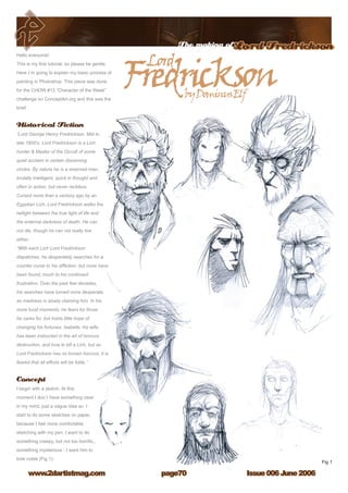 Issue 006 June 2006www.2dartistmag.com
The making ofLord Fredrickson
page70
Hello everyone!
This is my first tutorial, so please be gentle.
Here I`m going to explain my basic process of
painting in Photoshop. This piece was done
for the CHOW #13 “Character of the Week”
challenge on ConceptArt.org and this was the
brief:
Historical Fiction
“Lord George Henry Fredrickson. Mid to
late 1800’s. Lord Fredrickson is a Lich
hunter  Master of the Occult of some
quiet acclaim in certain discerning
circles. By nature he is a reserved man,
brutally intelligent, quick in thought and
often in action, but never reckless.
Cursed more than a century ago by an
Egyptian Lich, Lord Fredrickson walks the
twilight between the true light of life and
the enternal darkness of death. He can
not die, though he can not really live
either.
“With each Lich Lord Fredrickson
dispatches, he desperately searches for a
counter curse to his affliction, but none have
been found, much to his continued
frustration. Over the past few decades,
his searches have turned more desperate,
as madness is slowly claiming him. In his
more lucid moments, he fears for those
he cares for, but holds little hope of
changing his fortunes. Isabelle, his wife,
has been instructed in the art of horcrux
destruction, and how to kill a Lich, but as
Lord Fredrickson has no known horcrux, it is
feared that all efforts will be futile.”
Concept
I begin with a sketch. At this
moment I don`t have something clear
in my mind, just a vague idea so I
start to do some sketches on paper,
because I feel more comfortable
sketching with my pen. I want to do
something creepy, but not too horrific,,
something mysterious - I want him to
look noble (Fig 1).
 