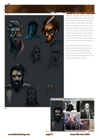 The making ofLord Fredrickson
Issue 006 June 2006www.2dartistmag.com page71
Right, now I`m not sure which face I like more,
so I scan the sketches, open them in Photoshop
and begin to add some colours to see how they
look. For colour I use my Wacom Volito tablet,
not the best out there but it works for me, but I
recommand a Wacom Graphire (Fig 2). Well, I
decide to go on with this one. I like his expresion
and and also the stripes on his face, probably
inspired by Prince of Persia – Warrior Within
concepts, I don`t know. I think of those glowing
stripes as a mark of the curse that is upon him.
Now I need to finish the clothes, for this i`m
using some reference, so I open Google and
search for some appropiate images; then I
select a few and combine the elements I like
from each one into one original costume. This is
where the magic happens ;) (Fig 3).
 