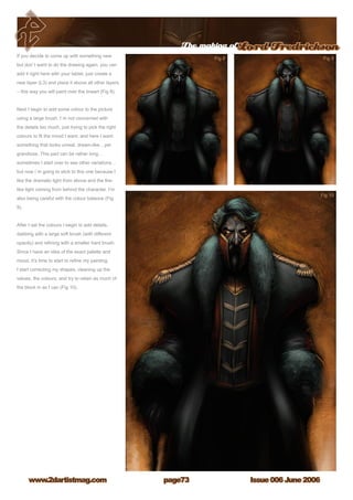 The making ofLord Fredrickson
Issue 006 June 2006www.2dartistmag.com page73
If you decide to come up with something new
but don`t want to do the drawing again, you can
add it right here with your tablet, just create a
new layer (L3) and place it above all other layers
– this way you will paint over the lineart (Fig 8).
Next I begin to add some colour to the picture
using a large brush. I`m not concerned with
the details too much, just trying to pick the right
colours to fit the mood I want, and here I want
something that looks unreal, dream-like…yet
grandiose. This part can be rather long…
sometimes I start over to see other variations…
but now i`m going to stick to this one because I
like the dramatic light from above and the fire-
like light coming from behind the character. I’m
also being careful with the colour balance (Fig
9).
After I set the colours I begin to add details,
dabbing with a large soft brush (with different
opacity) and refining with a smaller hard brush.
Since I have an idea of the exact palette and
mood, it’s time to start to refine my painting.
I start correcting my shapes, cleaning up the
values, the colours, and try to retain as much of
the block in as I can (Fig 10).
 