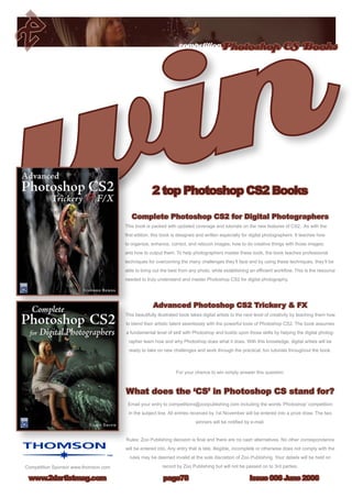 competitionPhotoshop CS Books
Issue 006 June 2006www.2dartistmag.com page78
Complete Photoshop CS2 for Digital Photographers
This book is packed with updated coverage and tutorials on the new features of CS2. As with the
first edition, this book is designed and written especially for digital photographers. It teaches how
to organize, enhance, correct, and retouch images; how to do creative things with those images;
and how to output them. To help photographers master these tools, the book teaches professional
techniques for overcoming the many challenges they’ll face and by using these techniques, they’ll be
able to bring out the best from any photo, while establishing an efficient workflow. This is the resource
needed to truly understand and master Photoshop CS2 for digital photography.
Advanced Photoshop CS2 Trickery  FX
This beautifully illustrated book takes digital artists to the next level of creativity by teaching them how
to blend their artistic talent seamlessly with the powerful tools of Photoshop CS2. The book assumes
a fundamental level of skill with Photoshop and builds upon those skills by helping the digital photog-
rapher learn how and why Photoshop does what it does. With this knowledge, digital artists will be
ready to take on new challenges and work through the practical, fun tutorials throughout the book.
For your chance to win simply answer this question:
What does the ‘CS’ in Photoshop CS stand for?
Email your entry to competitions@zoopublishing.com including the words ‘Photoshop’ competition
in the subject line. All entries received by 1st November will be entered into a prize draw. The two
winners will be notified by e-mail.
Rules: Zoo Publishing decision is final and there are no cash alternatives. No other correspondence
will be entered into. Any entry that is late, illegible, incomplete or otherwise does not comply with the
rules may be deemed invalid at the sole discretion of Zoo Publishing. Your details will be held on
record by Zoo Publishing but will not be passed on to 3rd parties.
2 top Photoshop CS2 Books
Competition Sponsor www.thomson.com
 
