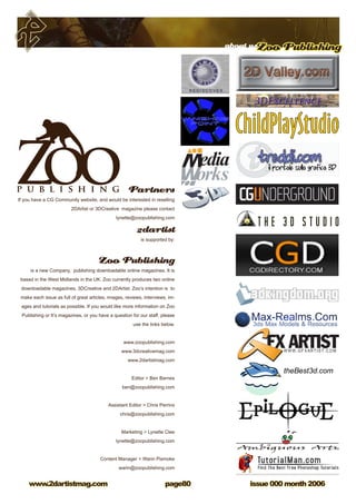 about usZoo Publishing
issue 000 month 2006www.2dartistmag.com page80
Partners
If you have a CG Community website, and would be interested in reselling
2DArtist or 3DCreative magazine please contact
lynette@zoopublishing.com
2dartist
is supported by:
Zoo Publishing
is a new Company, publishing downloadable online magazines. It is
based in the West Midlands in the UK. Zoo currently produces two online
downloadable magazines, 3DCreative and 2DArtist. Zoo’s intention is to
make each issue as full of great articles, images, reviews, interviews, im-
ages and tutorials as possible. If you would like more information on Zoo
Publishing or It’s magazines, or you have a question for our staff, please
use the links below.
www.zoopublishing.com
www.3dcreativemag.com
www.2dartistmag.com
Editor  Ben Barnes
ben@zoopublishing.com
Assistant Editor  Chris Perrins
chris@zoopublishing.com
Marketing  Lynette Clee
lynette@zoopublishing.com
Content Manager  Warin Pismoke
warin@zoopublishing.com
 