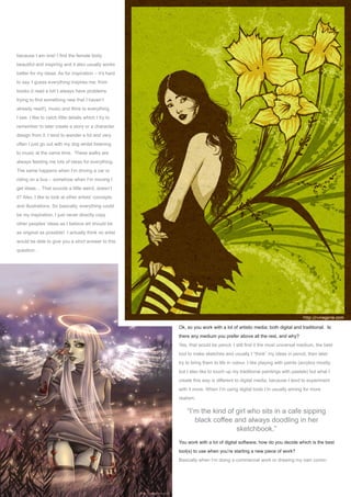 an interview withVinegar
Issue 006 June 2006www.2dartistmag.com page
because I am one! I find the female body
beautiful and inspiring and it also usually works
better for my ideas. As for inspiration – it’s hard
to say. I guess everything inspires me; from
books (I read a lot! I always have problems
trying to find something new that I haven’t
already read!), music and films to everything
I see. I like to catch little details which I try to
remember to later create a story or a character
design from it. I tend to wander a lot and very
often I just go out with my dog whilst listening
to music at the same time. These walks are
always feeding me lots of ideas for everything.
The same happens when I’m driving a car or
riding on a bus – somehow when I’m moving I
get ideas… That sounds a little weird, doesn’t
it? Also, I like to look at other artists’ concepts
and illustrations. So basically, everything could
be my inspiration, I just never directly copy
other peoples’ ideas as I believe art should be
as original as possible! I actually think no artist
would be able to give you a strict answer to this
question…
Ok, so you work with a lot of artistic media; both digital and traditional.  Is
there any medium you prefer above all the rest, and why?
Yes, that would be pencil. I still find it the most universal medium, the best
tool to make sketches and usually I “think” my ideas in pencil, then later
try to bring them to life in colour. I like playing with paints (acrylics mostly,
but I also like to touch up my traditional paintings with pastels) but what I
create this way is different to digital media, because I tend to experiment
with it more. When I’m using digital tools I’m usually aiming for more
realism.
You work with a lot of digital software; how do you decide which is the best
tool(s) to use when you’re starting a new piece of work?
Basically when I’m doing a commercial work or drawing my own comic-
“I’m the kind of girl who sits in a cafe sipping
black coffee and always doodling in her
sketchbook.”
 