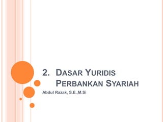 2. DASAR YURIDIS
PERBANKAN SYARIAH
Abdul Razak, S.E.,M.Si
 