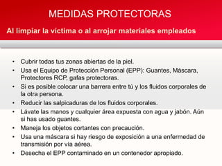 • Cubrir todas tus zonas abiertas de la piel.
• Usa el Equipo de Protección Personal (EPP): Guantes, Máscara,
Protectores RCP, gafas protectoras.
• Si es posible colocar una barrera entre tú y los fluidos corporales de
la otra persona.
• Reducir las salpicaduras de los fluidos corporales.
• Lávate las manos y cualquier área expuesta con agua y jabón. Aún
si has usado guantes.
• Maneja los objetos cortantes con precaución.
• Usa una máscara si hay riesgo de exposición a una enfermedad de
transmisión por vía aérea.
• Desecha el EPP contaminado en un contenedor apropiado.
MEDIDAS PROTECTORAS
Al limpiar la víctima o al arrojar materiales empleados
 